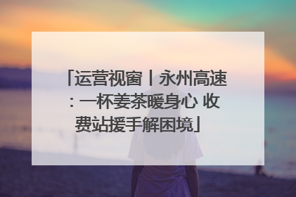 运营视窗丨永州高速：一杯姜茶暖身心 收费站援手解困境
