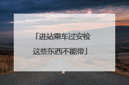 进站乘车过安检 这些东西不能带
