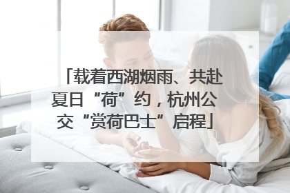 载着西湖烟雨、共赴夏日“荷”约，杭州公交“赏荷巴士”启程