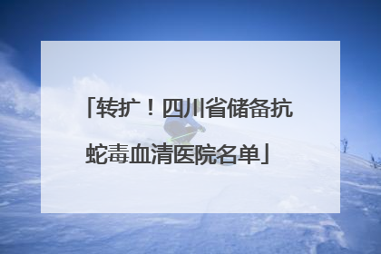 转扩！四川省储备抗蛇毒血清医院名单