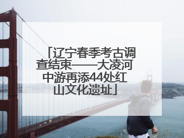 辽宁春季考古调查结束——大凌河中游再添44处红山文化遗址