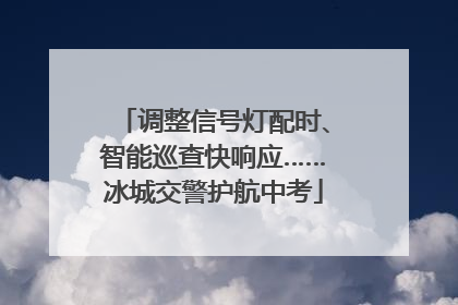 调整信号灯配时、智能巡查快响应……冰城交警护航中考