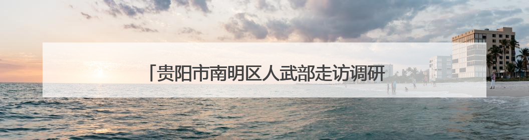 贵阳市南明区人武部走访调研 助力企业武装工作提质增效