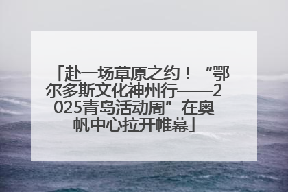 赴一场草原之约！“鄂尔多斯文化神州行——2025青岛活动周”在奥帆中心拉开帷幕