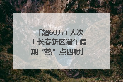 超60万+人次！长春新区端午假期“热”点四射
