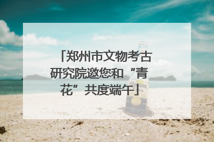 郑州市文物考古研究院邀您和“青花”共度端午