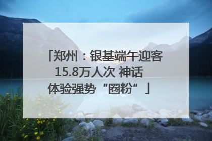 郑州：银基端午迎客15.8万人次 神话体验强势“圈粉”