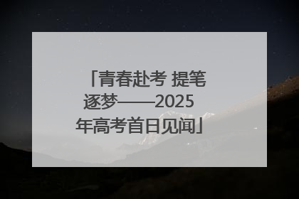青春赴考 提笔逐梦——2025年高考首日见闻