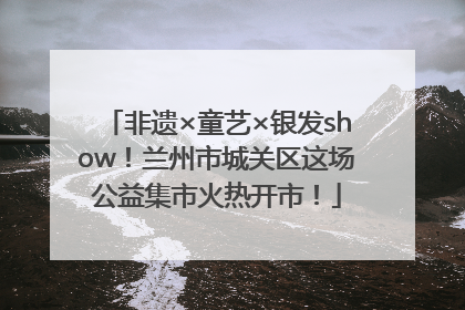 非遗×童艺×银发show！兰州市城关区这场公益集市火热开市！