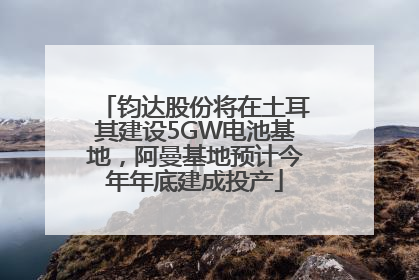 钧达股份将在土耳其建设5GW电池基地，阿曼基地预计今年年底建成投产