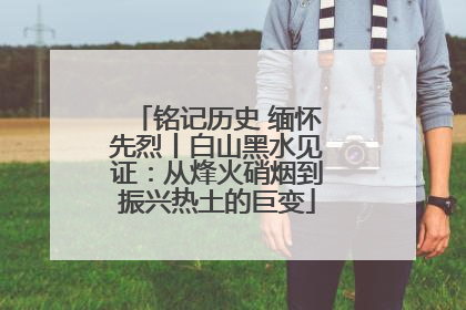 铭记历史 缅怀先烈丨白山黑水见证：从烽火硝烟到振兴热土的巨变