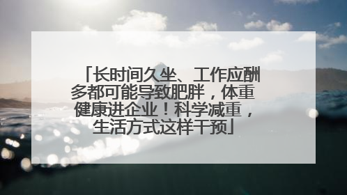 长时间久坐、工作应酬多都可能导致肥胖，体重健康进企业！科学减重，生活方式这样干预