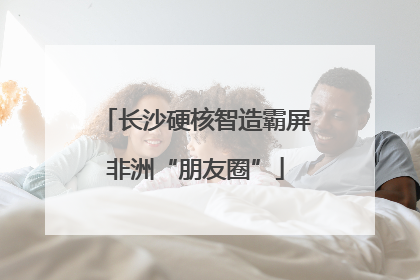 长沙硬核智造霸屏非洲“朋友圈”