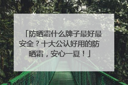 防晒霜什么牌子最好最安全？十大公认好用的防晒霜，安心一夏！