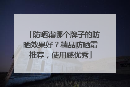 防晒霜哪个牌子的防晒效果好？精品防晒霜推荐，使用感优秀
