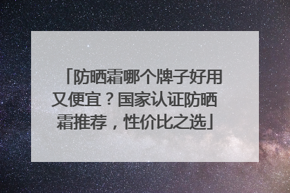 防晒霜哪个牌子好用又便宜？国家认证防晒霜推荐，性价比之选
