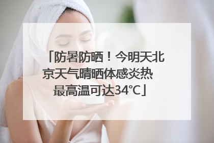 防暑防晒！今明天北京天气晴晒体感炎热 最高温可达34℃