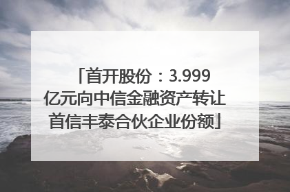 首开股份：3.999亿元向中信金融资产转让首信丰泰合伙企业份额