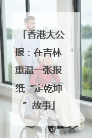 香港大公报：在吉林重温一张报纸“定乾坤”故事