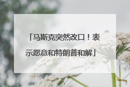 马斯克突然改口！表示愿意和特朗普和解