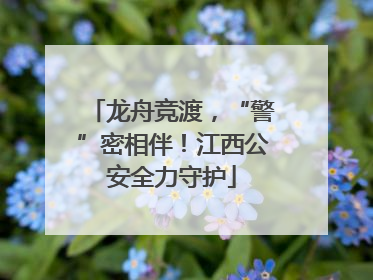 龙舟竞渡，“警”密相伴！江西公安全力守护