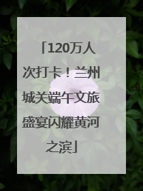 120万人次打卡！兰州城关端午文旅盛宴闪耀黄河之滨