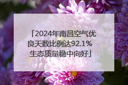2024年南昌空气优良天数比例达92.1% 生态质量稳中向好