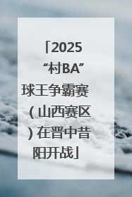 2025“村BA”球王争霸赛（山西赛区）在晋中昔阳开战