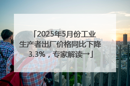 2025年5月份工业生产者出厂价格同比下降3.3%，专家解读→