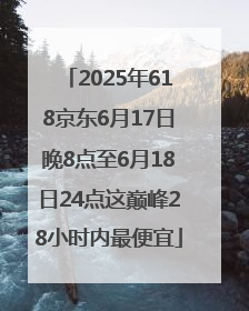 2025年618京东6月17日晚8点至6月18日24点这巅峰28小时内最便宜