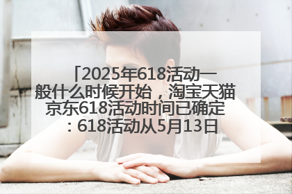 2025年618活动一般什么时候开始，淘宝天猫京东618活动时间已确定：618活动从5月13日开始到6月20日结束