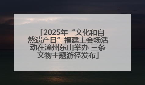 2025年“文化和自然遗产日”福建主会场活动在漳州东山举办 三条文物主题游径发布