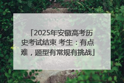 2025年安徽高考历史考试结束 考生：有点难，题型有常规有挑战