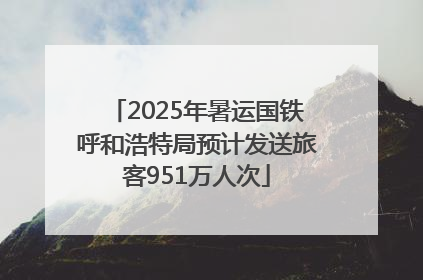 2025年暑运国铁呼和浩特局预计发送旅客951万人次