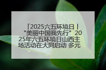 2025六五环境日丨“美丽中国我先行”2025年六五环境日山西主场活动在大同启动 多元形式绘就生态画卷