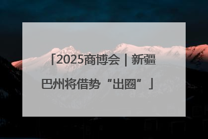 2025商博会｜新疆巴州将借势“出圈”