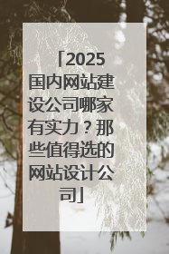 2025国内网站建设公司哪家有实力？那些值得选的网站设计公司