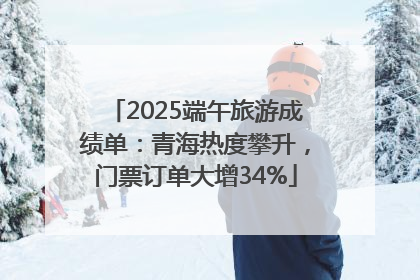 2025端午旅游成绩单：青海热度攀升，门票订单大增34%