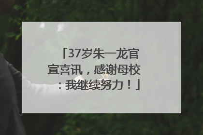 37岁朱一龙官宣喜讯，感谢母校：我继续努力！